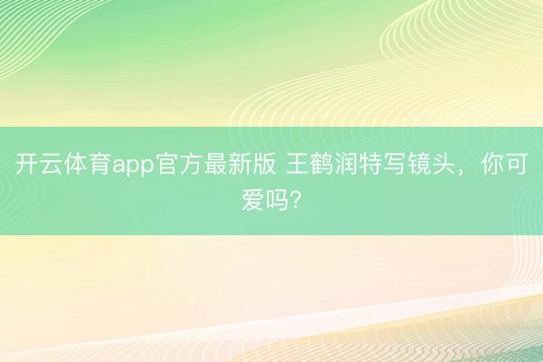 开云体育app官方最新版 王鹤润特写镜头，你可爱吗？