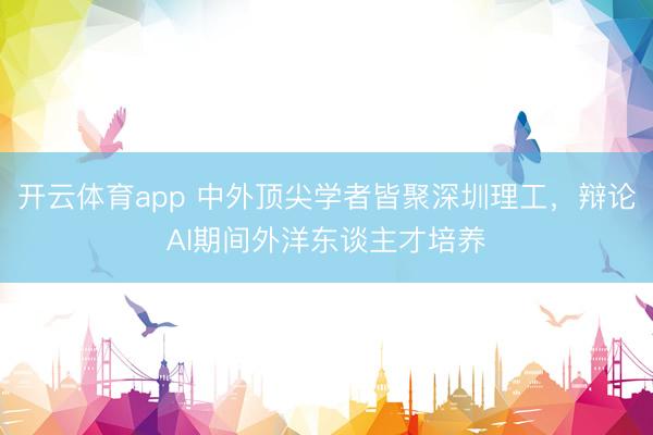 开云体育app 中外顶尖学者皆聚深圳理工，辩论AI期间外洋东谈主才培养