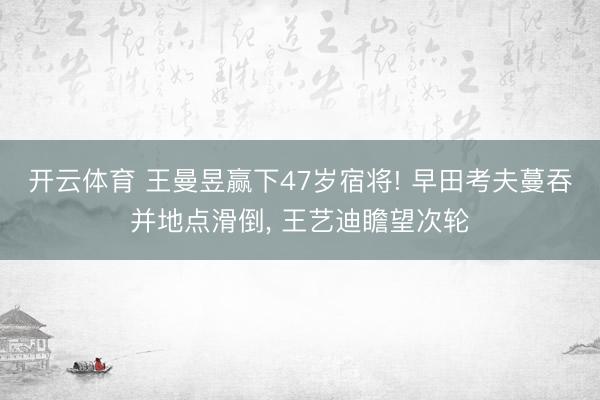 开云体育 王曼昱赢下47岁宿将! 早田考夫蔓吞并地点滑倒, 王艺迪瞻望次轮