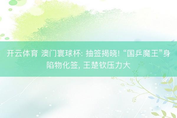 开云体育 澳门寰球杯: 抽签揭晓! “国乒魔王”身陷物化签, 王楚钦压力大