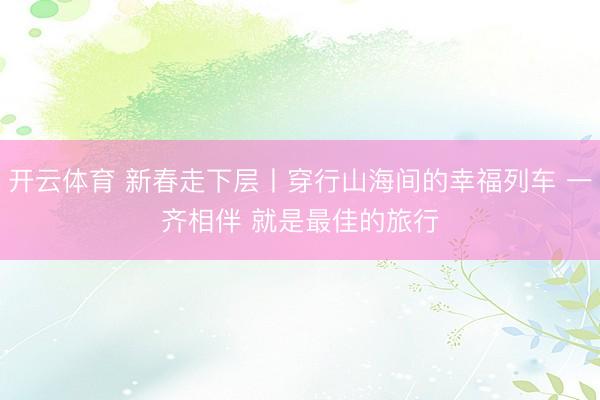 开云体育 新春走下层丨穿行山海间的幸福列车 一齐相伴 就是最佳的旅行