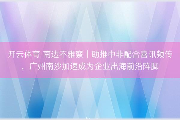 开云体育 南边不雅察｜助推中非配合喜讯频传，广州南沙加速成为企业出海前沿阵脚