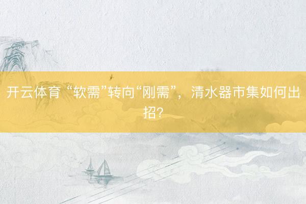 开云体育 “软需”转向“刚需”，清水器市集如何出招？