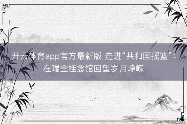 开云体育app官方最新版 走进“共和国摇篮”：在瑞金挂念馆回望岁月峥嵘