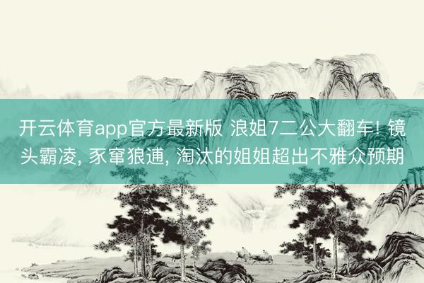 开云体育app官方最新版 浪姐7二公大翻车! 镜头霸凌, 豕窜狼逋, 淘汰的姐姐超出不雅众预期