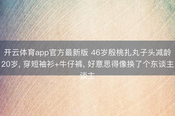开云体育app官方最新版 46岁殷桃扎丸子头减龄20岁, 穿短袖衫+牛仔裤, 好意思得像换了个东谈主