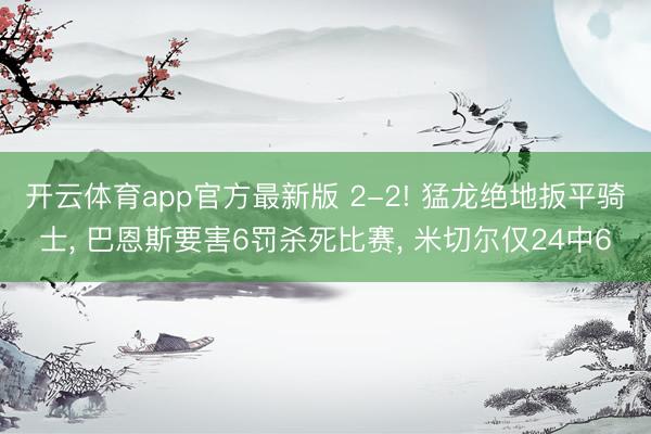 开云体育app官方最新版 2-2! 猛龙绝地扳平骑士, 巴恩斯要害6罚杀死比赛, 米切尔仅24中6